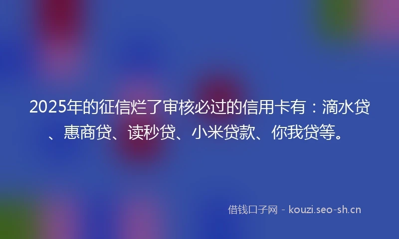 2025年的征信烂了审核必过的信用卡有：滴水贷、惠商贷、读秒贷、小米贷款、你我贷等。