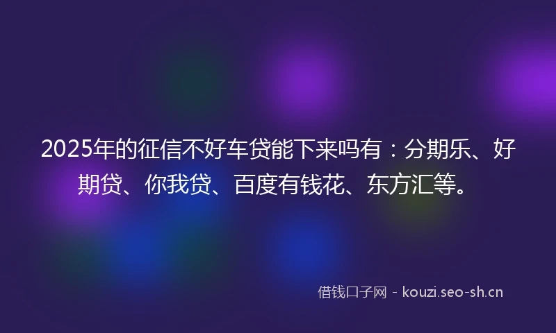 2025年的征信不好车贷能下来吗有：分期乐、好期贷、你我贷、百度有钱花、东方汇等。