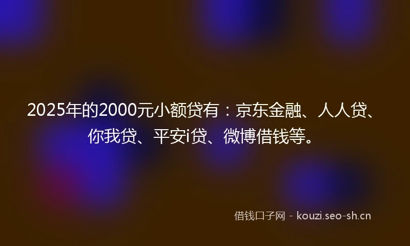 2025年的2000元小额贷有：京东金融、人人贷、你我贷、平安i贷、微博借钱等。