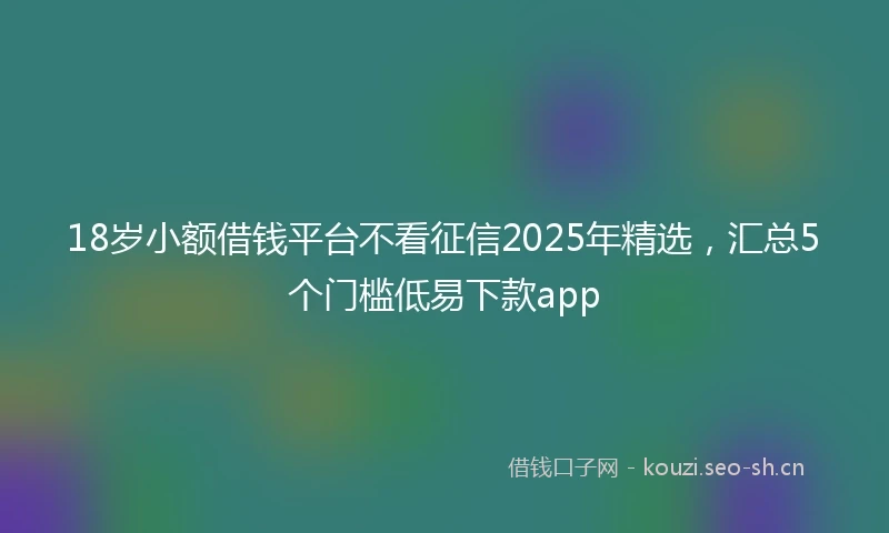 18岁小额借钱平台不看征信2025年精选，汇总5个门槛低易下款app