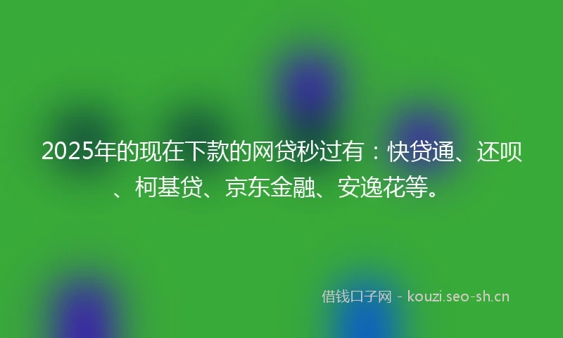 2025年的现在下款的网贷秒过有：快贷通、还呗、柯基贷、京东金融、安逸花等。