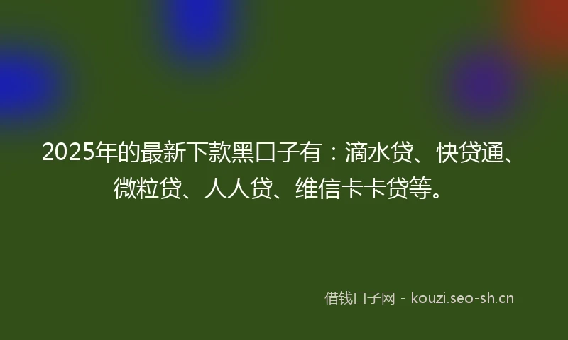 2025年的最新下款黑口子有：滴水贷、快贷通、微粒贷、人人贷、维信卡卡贷等。