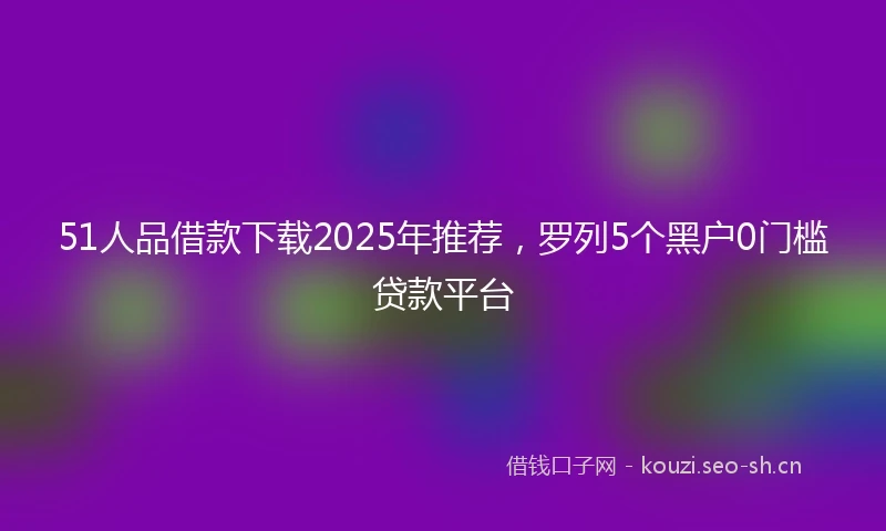 51人品借款下载2025年推荐，罗列5个黑户0门槛贷款平台