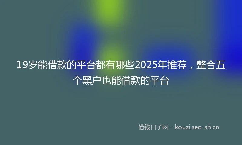 19岁能借款的平台都有哪些2025年推荐，整合五个黑户也能借款的平台