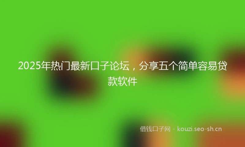2025年热门最新口子论坛，分享五个简单容易贷款软件
