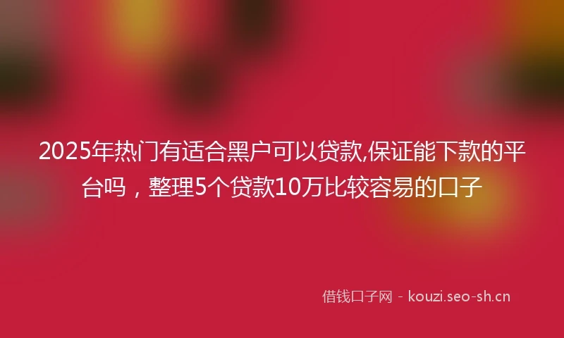 2025年热门有适合黑户可以贷款,保证能下款的平台吗，整理5个贷款10万比较容易的口子