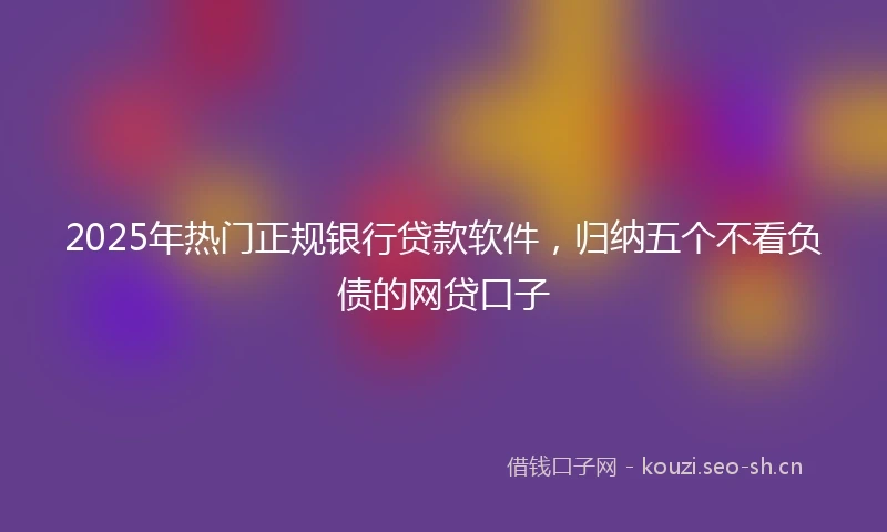 2025年热门正规银行贷款软件，归纳五个不看负债的网贷口子