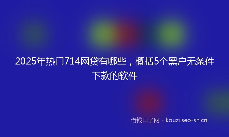 2025年热门714网贷有哪些，概括5个黑户无条件下款的软件