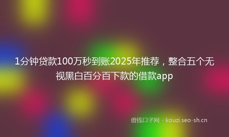 1分钟贷款100万秒到账2025年推荐，整合五个无视黑白百分百下款的借款app