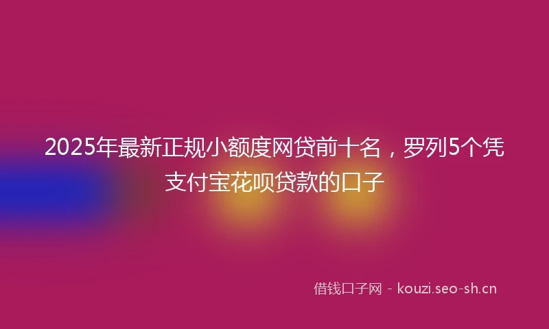 2025年最新正规小额度网贷前十名，罗列5个凭支付宝花呗贷款的口子