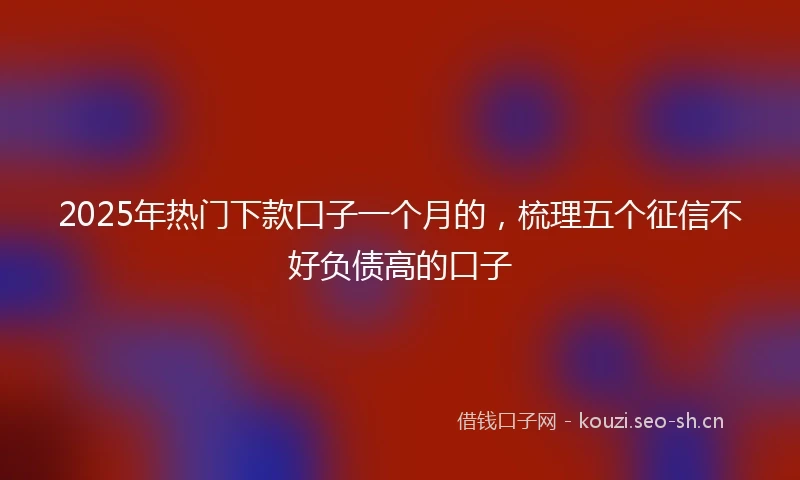2025年热门下款口子一个月的，梳理五个征信不好负债高的口子