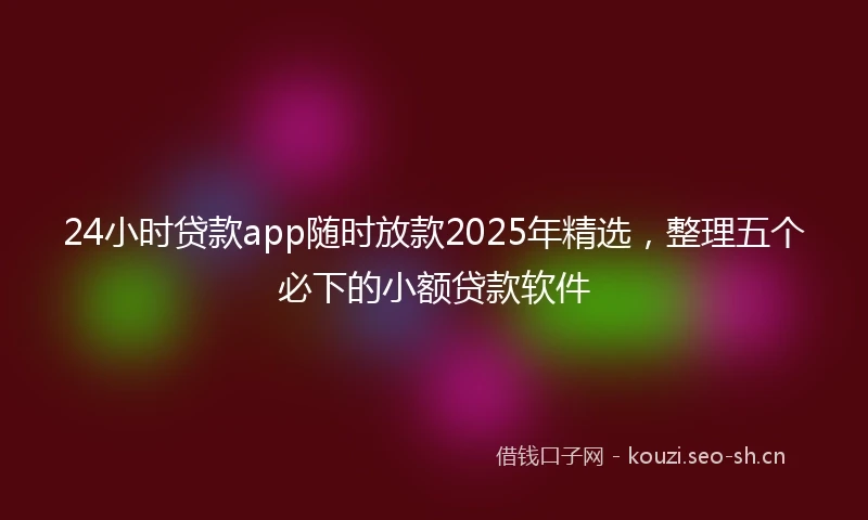 24小时贷款app随时放款2025年精选，整理五个必下的小额贷款软件