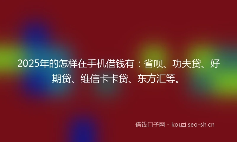 2025年的怎样在手机借钱有：省呗、功夫贷、好期贷、维信卡卡贷、东方汇等。