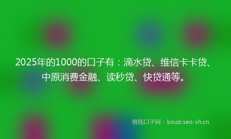2025年的1000的口子有：滴水贷、维信卡卡贷、中原消费金融、读秒贷、快贷通等。