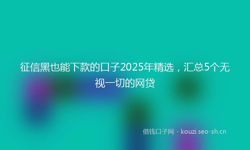 征信黑也能下款的口子2025年精选，汇总5个无视一切的网贷
