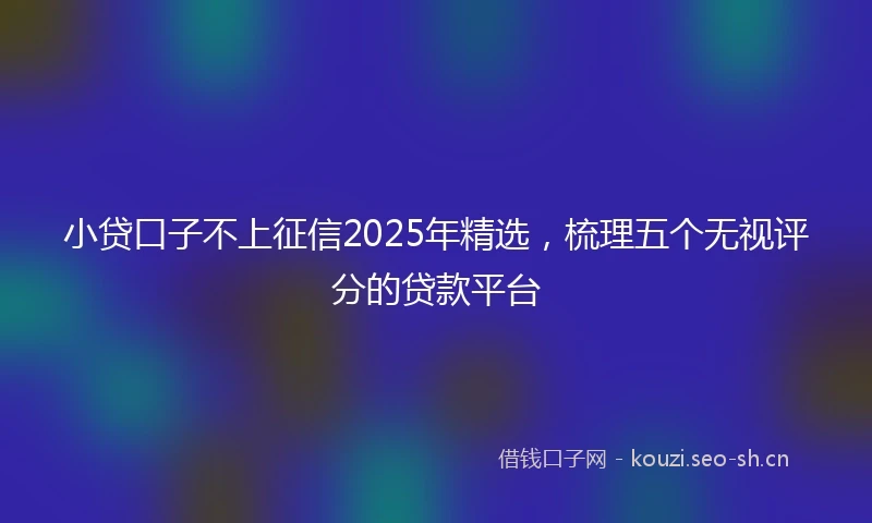 小贷口子不上征信2025年精选，梳理五个无视评分的贷款平台