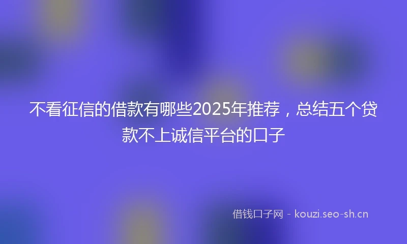 不看征信的借款有哪些2025年推荐，总结五个贷款不上诚信平台的口子