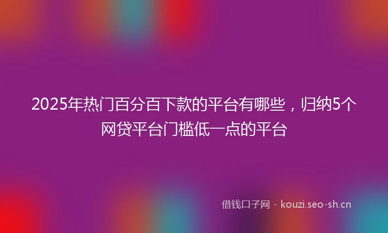 2025年热门百分百下款的平台有哪些，归纳5个网贷平台门槛低一点的平台