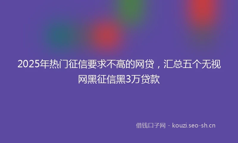 2025年热门征信要求不高的网贷，汇总五个无视网黑征信黑3万贷款