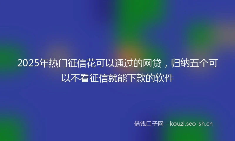 2025年热门征信花可以通过的网贷，归纳五个可以不看征信就能下款的软件