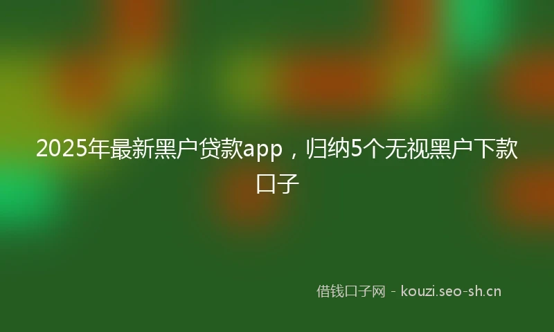 2025年最新黑户贷款app，归纳5个无视黑户下款口子