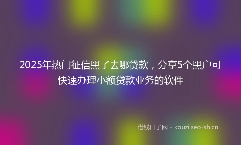 2025年热门征信黑了去哪贷款,分享5个黑户可快速办理小额贷款业务的软件