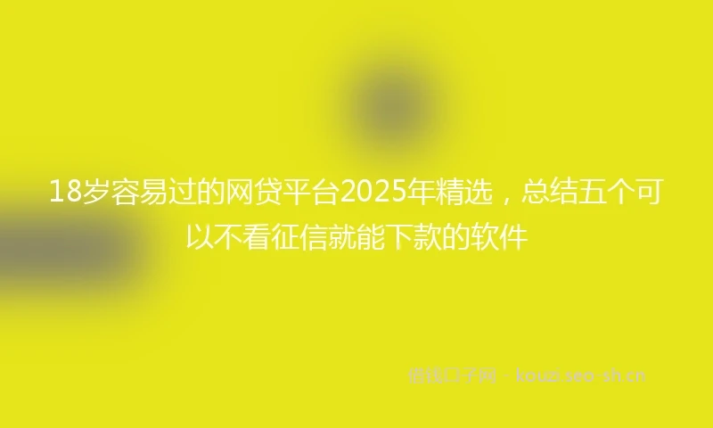 18岁容易过的网贷平台2025年精选，总结五个可以不看征信就能下款的软件