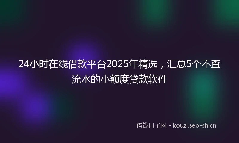 24小时在线借款平台2025年精选，汇总5个不查流水的小额度贷款软件