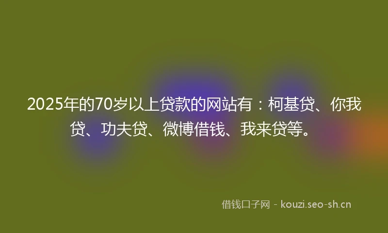 2025年的70岁以上贷款的网站有：柯基贷、你我贷、功夫贷、微博借钱、我来贷等。
