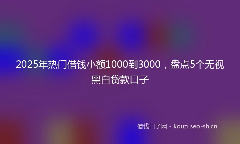 2025年热门借钱小额1000到3000,盘点5个无视黑白贷款口子