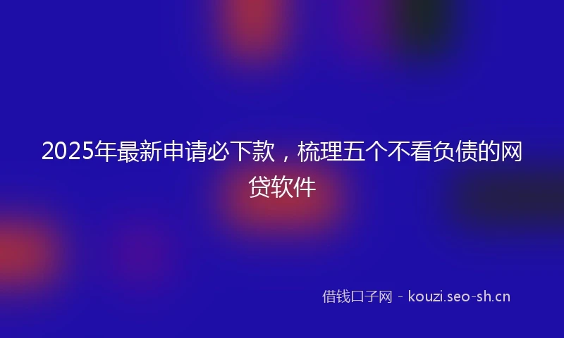 2025年最新申请必下款，梳理五个不看负债的网贷软件