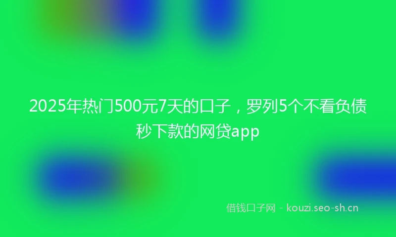 2025年热门500元7天的口子，罗列5个不看负债秒下款的网贷app