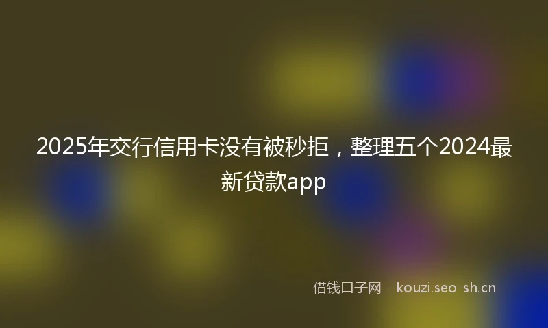 2025年交行信用卡没有被秒拒，整理五个2024最新贷款app