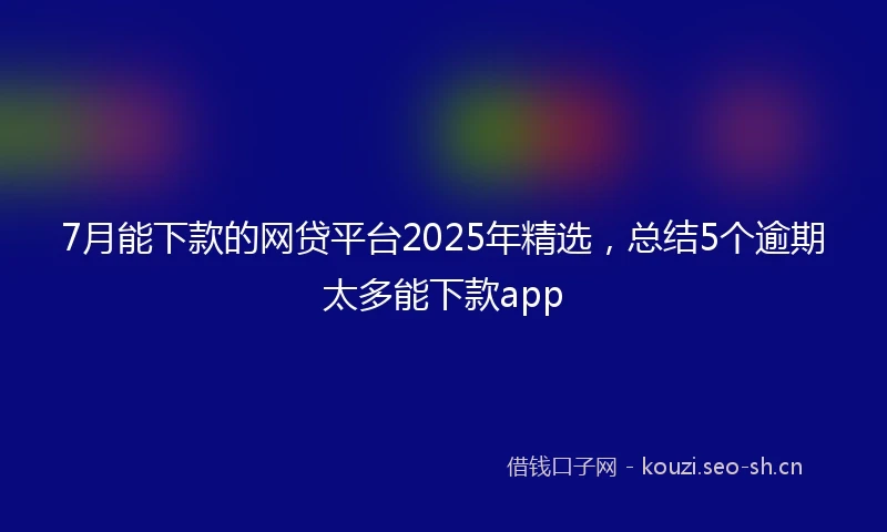 7月能下款的网贷平台2025年精选，总结5个逾期太多能下款app