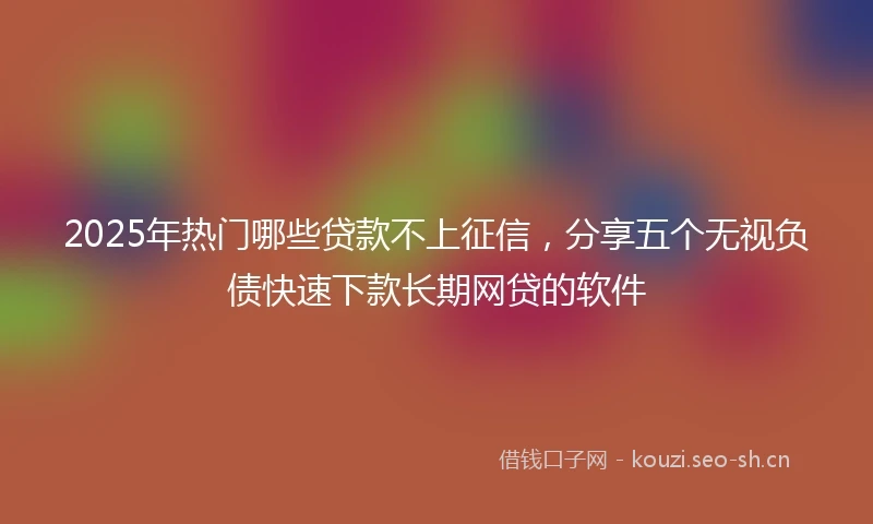 2025年热门哪些贷款不上征信,分享五个无视负债快速下款长期网贷的软件
