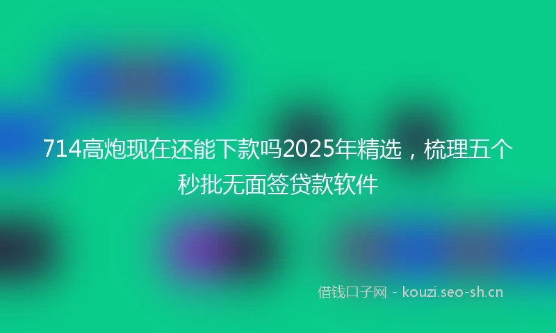 714高炮现在还能下款吗2025年精选，梳理五个秒批无面签贷款软件