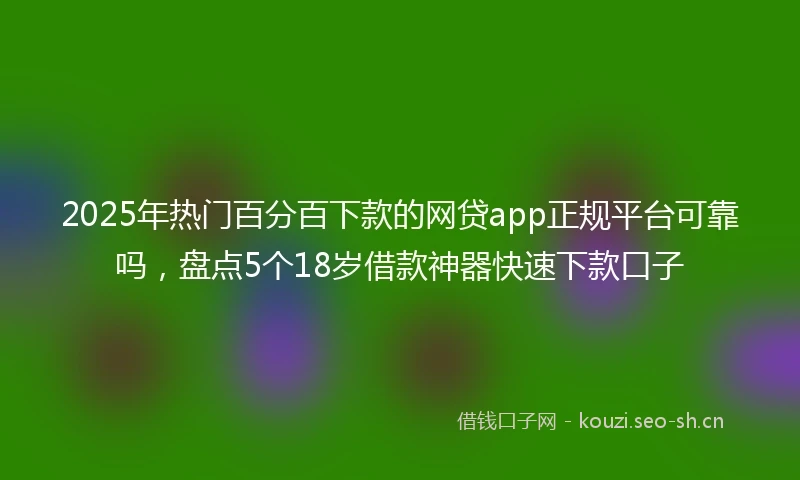 2025年热门百分百下款的网贷app正规平台可靠吗，盘点5个18岁借款神器快速下款口子