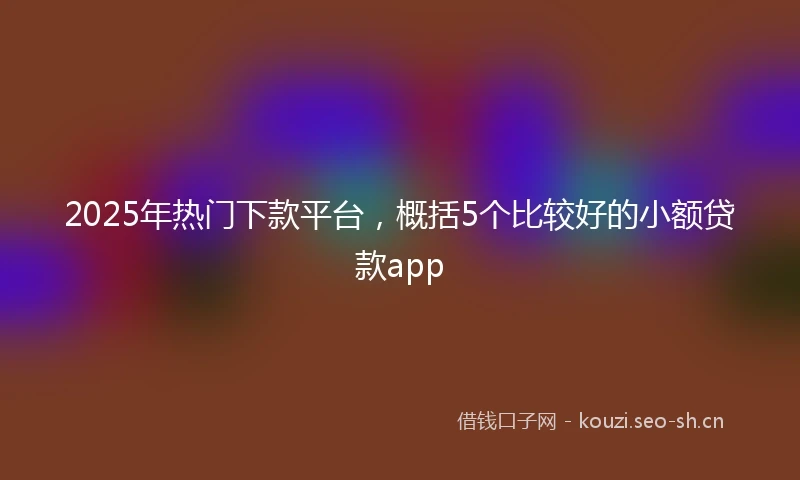 2025年热门下款平台，概括5个比较好的小额贷款app