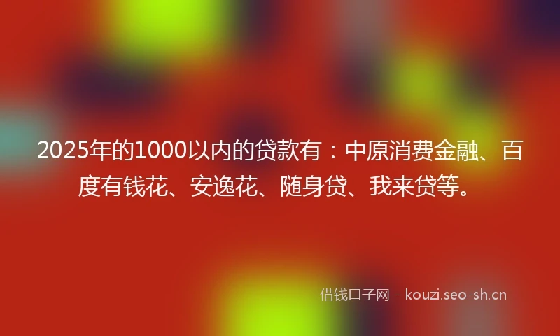 2025年的1000以内的贷款有：中原消费金融、百度有钱花、安逸花、随身贷、我来贷等。