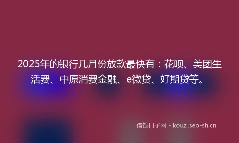 2025年的银行几月份放款最快有：花呗、美团生活费、中原消费金融、e微贷、好期贷等。