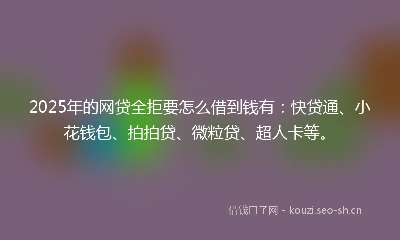 2025年的网贷全拒要怎么借到钱有：快贷通、小花钱包、拍拍贷、微粒贷、超人卡等。