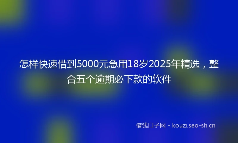 怎样快速借到5000元急用18岁2025年精选，整合五个逾期必下款的软件