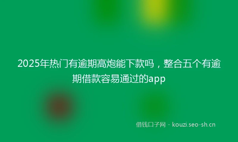 2025年热门有逾期高炮能下款吗，整合五个有逾期借款容易通过的app
