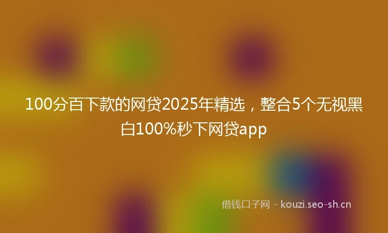 100分百下款的网贷2025年精选，整合5个无视黑白100%秒下网贷app