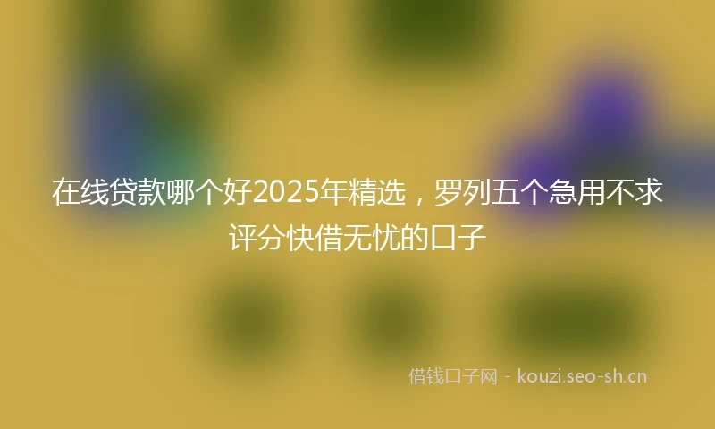 在线贷款哪个好2025年精选，罗列五个急用不求评分快借无忧的口子