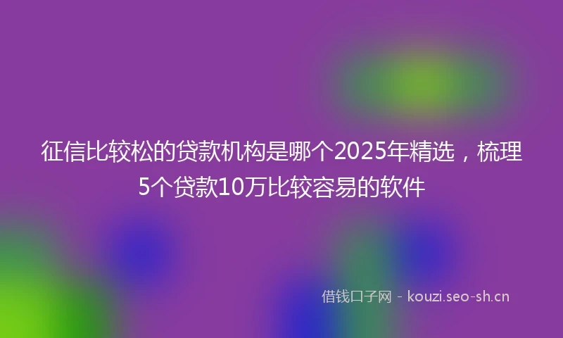 征信比较松的贷款机构是哪个2025年精选，梳理5个贷款10万比较容易的软件