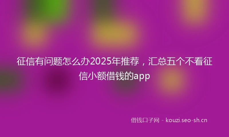 征信有问题怎么办2025年推荐，汇总五个不看征信小额借钱的app