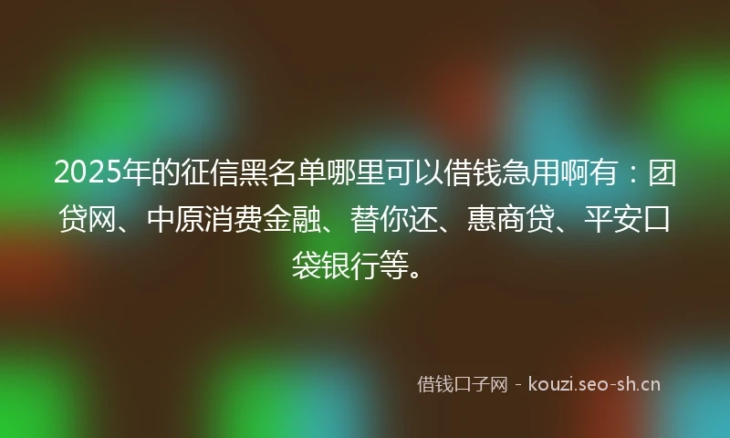 2025年的征信黑名单哪里可以借钱急用啊有：团贷网、中原消费金融、替你还、惠商贷、平安口袋银行等。