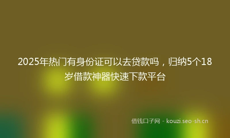 2025年热门有身份证可以去贷款吗，归纳5个18岁借款神器快速下款平台