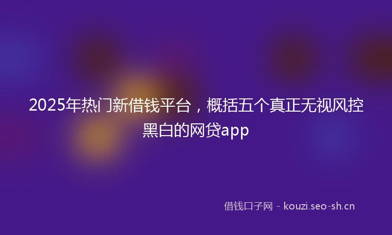 2025年热门新借钱平台,概括五个真正无视风控黑白的网贷app